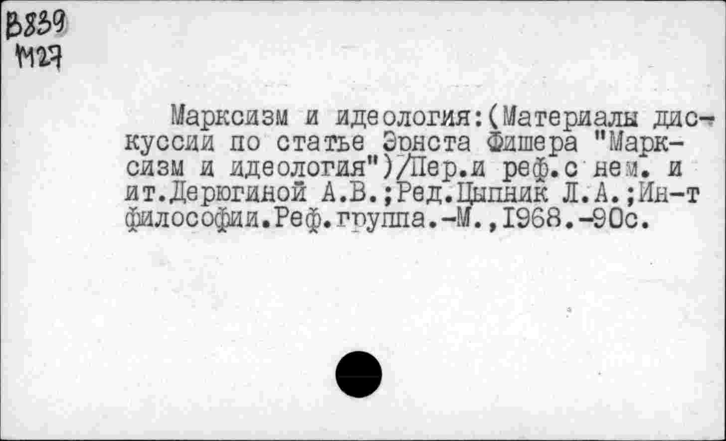 ﻿мгя
Марксизм и идеология:(Материалы дискуссии по статье Эонста Фишера "Марксизм и идеология")/Пер.и реф.с нем. и ит.Дерюгиной А.В.;Ред.Цыпник Л.А.;Ин-т философии.Реф.гпуппа.-М.,1968.-90с.